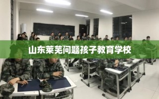 山东莱芜问题孩子教育学校