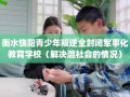 衡水饶阳青少年叛逆全封闭军事化教育学校（解决混社会的情况）