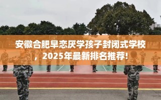 安徽合肥早恋厌学孩子封闭式学校，2025年最新排名推荐!