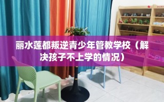 丽水莲都叛逆青少年管教学校（解决孩子不上学的情况）