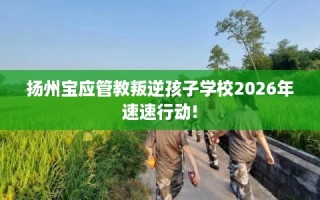 扬州宝应管教叛逆孩子学校2026年速速行动!