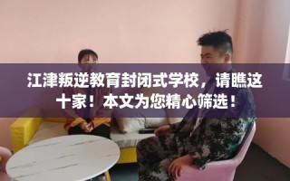 江津叛逆教育封闭式学校，请瞧这十家！本文为您精心筛选！