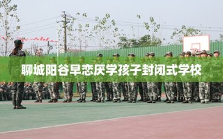 聊城阳谷早恋厌学孩子封闭式学校