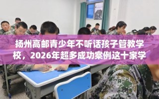 扬州高邮青少年不听话孩子管教学校，2026年超多成功案例这十家学校！