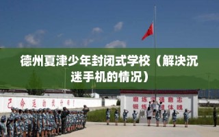 德州夏津少年封闭式学校（解决沉迷手机的情况）