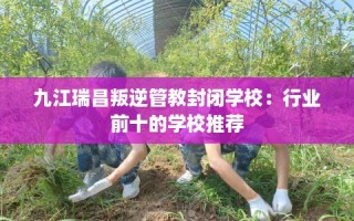 九江瑞昌叛逆管教封闭学校：行业前十的学校推荐
