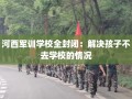 河西军训学校全封闭：解决孩子不去学校的情况