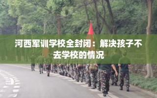 河西军训学校全封闭：解决孩子不去学校的情况