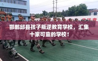 邯郸邱县孩子叛逆教育学校，汇集十家可靠的学校！
