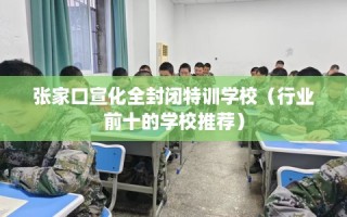 张家口宣化全封闭特训学校（行业前十的学校推荐）