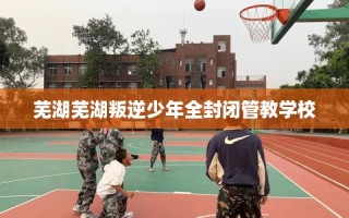 芜湖芜湖叛逆少年全封闭管教学校