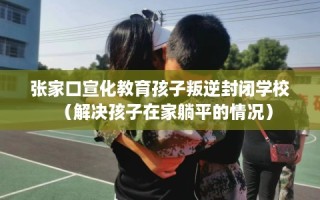 张家口宣化教育孩子叛逆封闭学校（解决孩子在家躺平的情况）