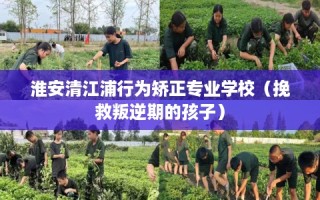 淮安清江浦行为矫正专业学校（挽救叛逆期的孩子）