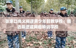 张家口尚义叛逆青少年管教学校：精选叛逆戒网瘾特训学校