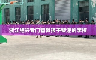 浙江绍兴专门管教孩子叛逆的学校