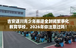 吉安遂川青少年叛逆全封闭军事化教育学校，2026年你注意过吗！