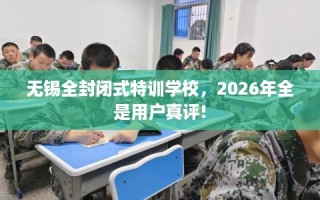 无锡全封闭式特训学校，2026年全是用户真评!