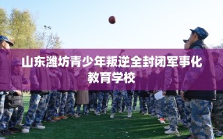 山东潍坊青少年叛逆全封闭军事化教育学校
