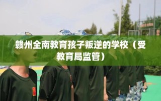 赣州全南教育孩子叛逆的学校（受教育局监管）
