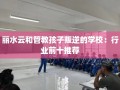 丽水云和管教孩子叛逆的学校：行业前十推荐