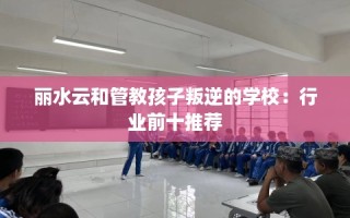 丽水云和管教孩子叛逆的学校：行业前十推荐