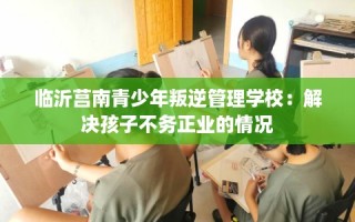 临沂莒南青少年叛逆管理学校：解决孩子不务正业的情况