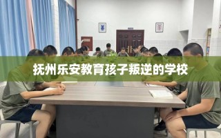 抚州乐安教育孩子叛逆的学校