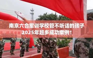 南京六合军训学校管不听话的孩子2025年超多成功案例！