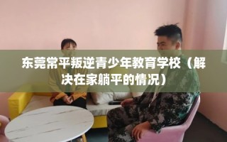 东莞常平叛逆青少年教育学校（解决在家躺平的情况）