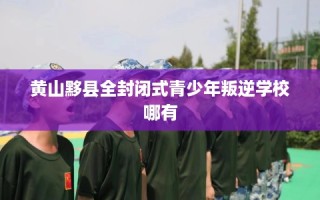 黄山黟县全封闭式青少年叛逆学校哪有