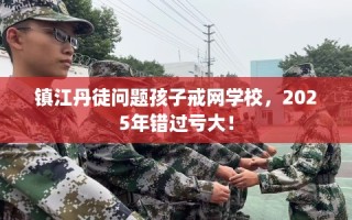 镇江丹徒问题孩子戒网学校，2025年错过亏大！