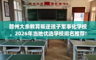 赣州大余教育叛逆孩子军事化学校，2026年当地优选学校排名推荐!
