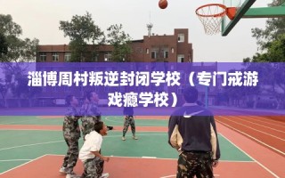 淄博周村叛逆封闭学校（专门戒游戏瘾学校）