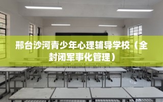 邢台沙河青少年心理辅导学校（全封闭军事化管理）