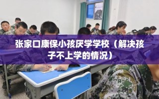 张家口康保小孩厌学学校（解决孩子不上学的情况）
