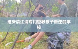 淮安清江浦专门管教孩子叛逆的学校