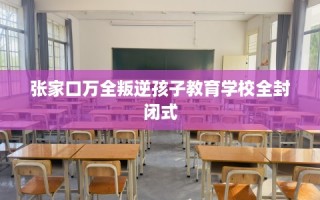 张家口万全叛逆孩子教育学校全封闭式