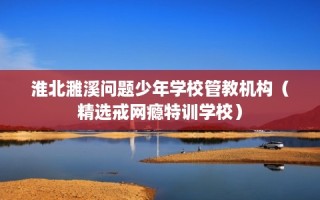 淮北濉溪问题少年学校管教机构（精选戒网瘾特训学校）