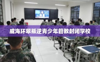 威海环翠叛逆青少年管教封闭学校