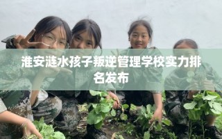 淮安涟水孩子叛逆管理学校实力排名发布