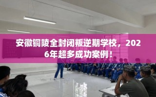 安徽铜陵全封闭叛逆期学校，2026年超多成功案例！