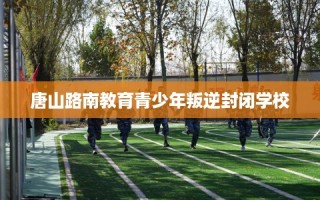 唐山路南教育青少年叛逆封闭学校