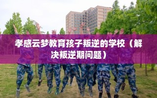 孝感云梦教育孩子叛逆的学校（解决叛逆期问题）