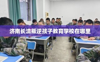 济南长清叛逆孩子教育学校在哪里