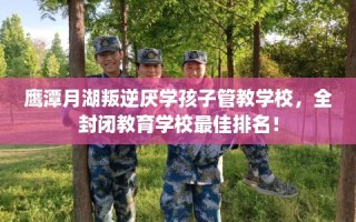 鹰潭月湖叛逆厌学孩子管教学校，全封闭教育学校最佳排名！