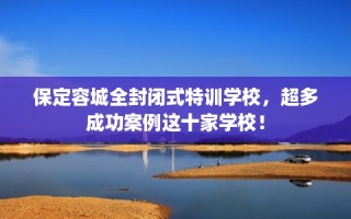 保定容城全封闭式特训学校，超多成功案例这十家学校！