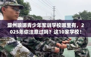 滁州琅琊青少年军训学校哪里有，2025年你注意过吗？这10家学校！