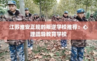 江苏淮安正规的叛逆学校推荐：心理疏导教育学校
