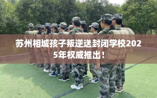 苏州相城孩子叛逆送封闭学校2025年权威推出！