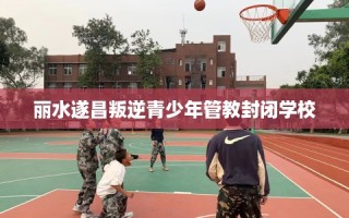 丽水遂昌叛逆青少年管教封闭学校